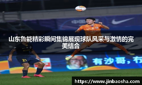 山东鲁能精彩瞬间集锦展现球队风采与激情的完美结合